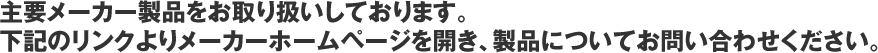 主要メーカー製品をお取り扱いしております。下記のリンクよりメーカーホームページを開き、製品についてお問い合わせください。